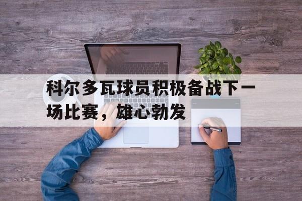 金年会下载网站-科尔多瓦球员积极备战下一场比赛，雄心勃发
